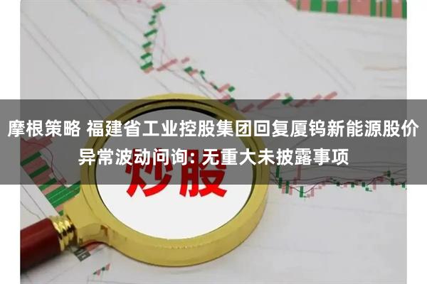 摩根策略 福建省工业控股集团回复厦钨新能源股价异常波动问询: 无重大未披露事项