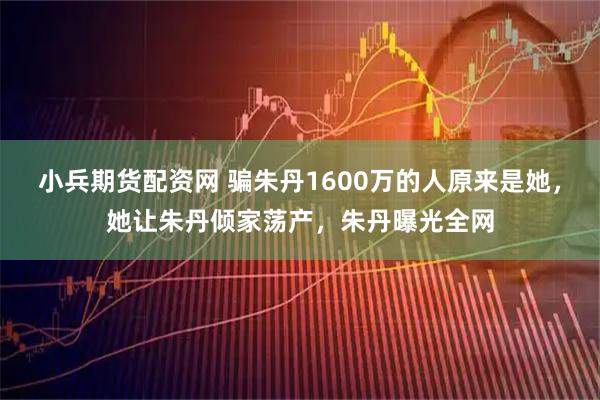 小兵期货配资网 骗朱丹1600万的人原来是她，她让朱丹倾家荡产，朱丹曝光全网