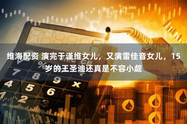 维海配资 演完于谨维女儿，又演雷佳音女儿，15岁的王圣迪还真是不容小觑