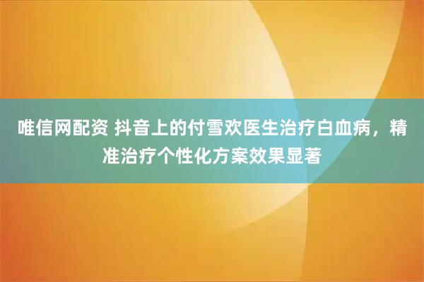 唯信网配资 抖音上的付雪欢医生治疗白血病，精准治疗个性化方案效果显著