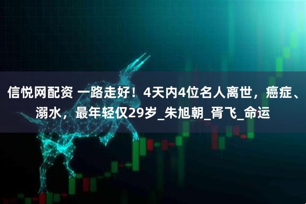 信悦网配资 一路走好！4天内4位名人离世，癌症、溺水，最年轻仅29岁_朱旭朝_胥飞_命运
