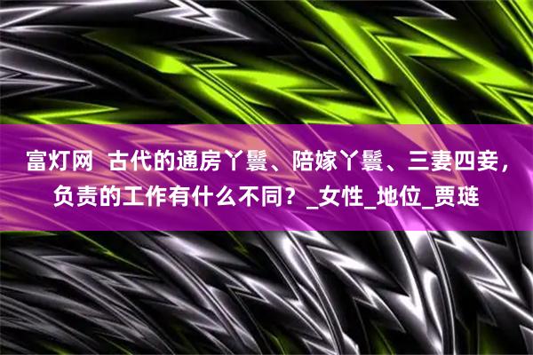 富灯网  古代的通房丫鬟、陪嫁丫鬟、三妻四妾，负责的工作有什么不同？_女性_地位_贾琏