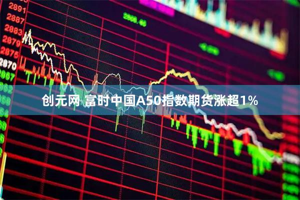 创元网 富时中国A50指数期货涨超1%