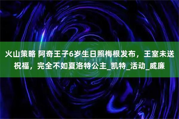 火山策略 阿奇王子6岁生日照梅根发布，王室未送祝福，完全不如夏洛特公主_凯特_活动_威廉