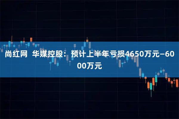 尚红网  华媒控股：预计上半年亏损4650万元—6000万元