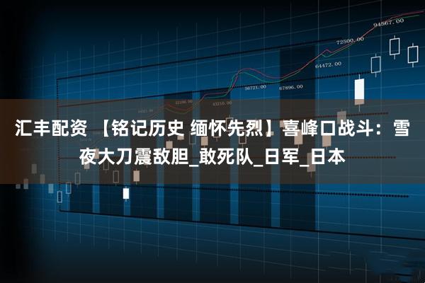汇丰配资 【铭记历史 缅怀先烈】喜峰口战斗：雪夜大刀震敌胆_敢死队_日军_日本