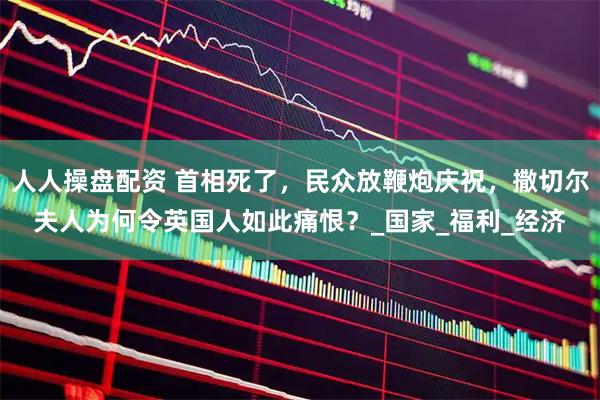 人人操盘配资 首相死了，民众放鞭炮庆祝，撒切尔夫人为何令英国人如此痛恨？_国家_福利_经济