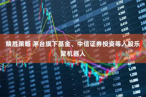 精胜策略 茅台旗下基金、中信证券投资等入股乐聚机器人