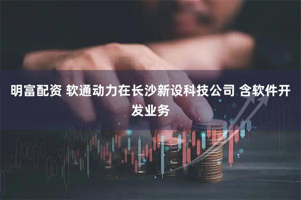 明富配资 软通动力在长沙新设科技公司 含软件开发业务