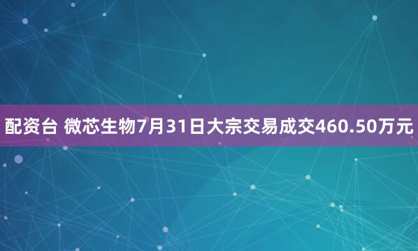 配资台 微芯生物7月31日大宗交易成交460.50万元