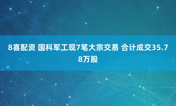 8喜配资 国科军工现7笔大宗交易 合计成交35.78万股