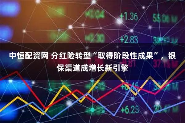 中恒配资网 分红险转型“取得阶段性成果”，银保渠道成增长新引擎