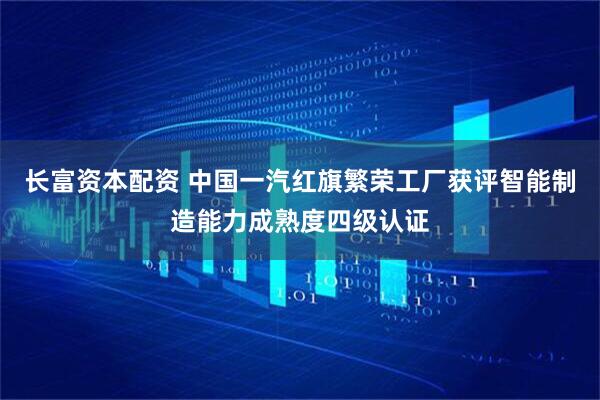 长富资本配资 中国一汽红旗繁荣工厂获评智能制造能力成熟度四级认证