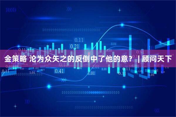 金策略 沦为众矢之的反倒中了他的意？ | 顾问天下