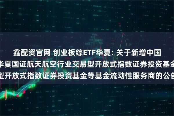 鑫配资官网 创业板综ETF华夏: 关于新增中国银河证券股份有限公司为华夏国证航天航空行业交易型开放式指数证券投资基金等基金流动性服务商的公告