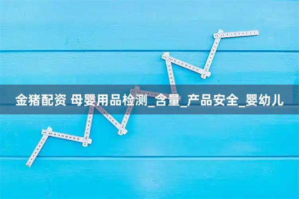金猪配资 母婴用品检测_含量_产品安全_婴幼儿