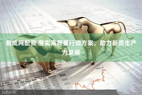 智成网配资 落实高质量行动方案，助力新质生产力发展