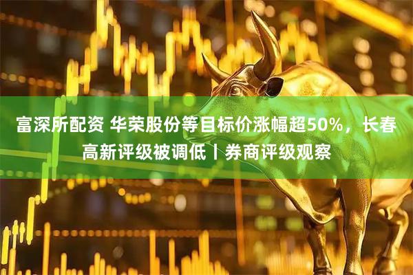 富深所配资 华荣股份等目标价涨幅超50%，长春高新评级被调低丨券商评级观察