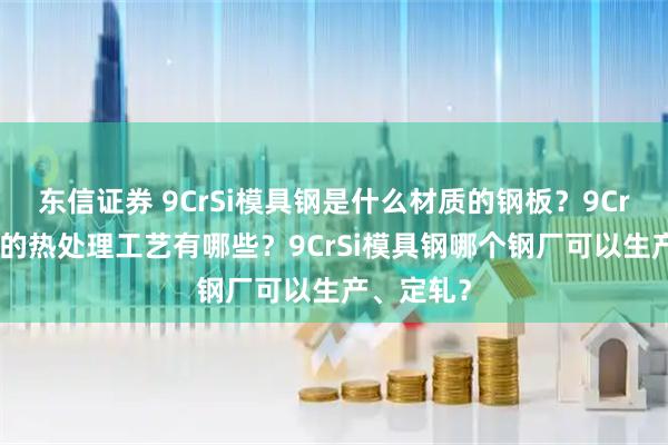 东信证券 9CrSi模具钢是什么材质的钢板？9CrSi模具钢的热处理工艺有哪些？9CrSi模具钢哪个钢厂可以生产、定轧？