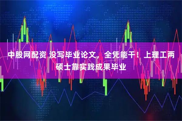 中股网配资 没写毕业论文，全凭能干！上理工两硕士靠实践成果毕业