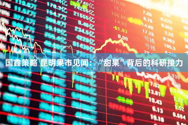 国鑫策略 昆明果市见闻：“甜果”背后的科研接力