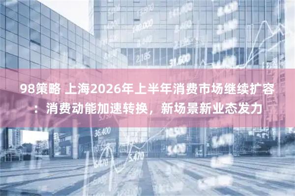 98策略 上海2026年上半年消费市场继续扩容：消费动能加速转换，新场景新业态发力